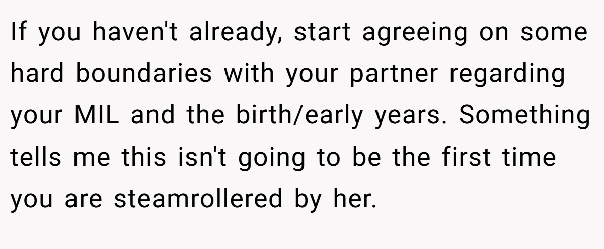 If you haven't already, start agreeing on some hard boundaries with your partner regarding your MIL and the birth/early years. Something tells me this isn't going to be the first time you are steamrollered by her.
