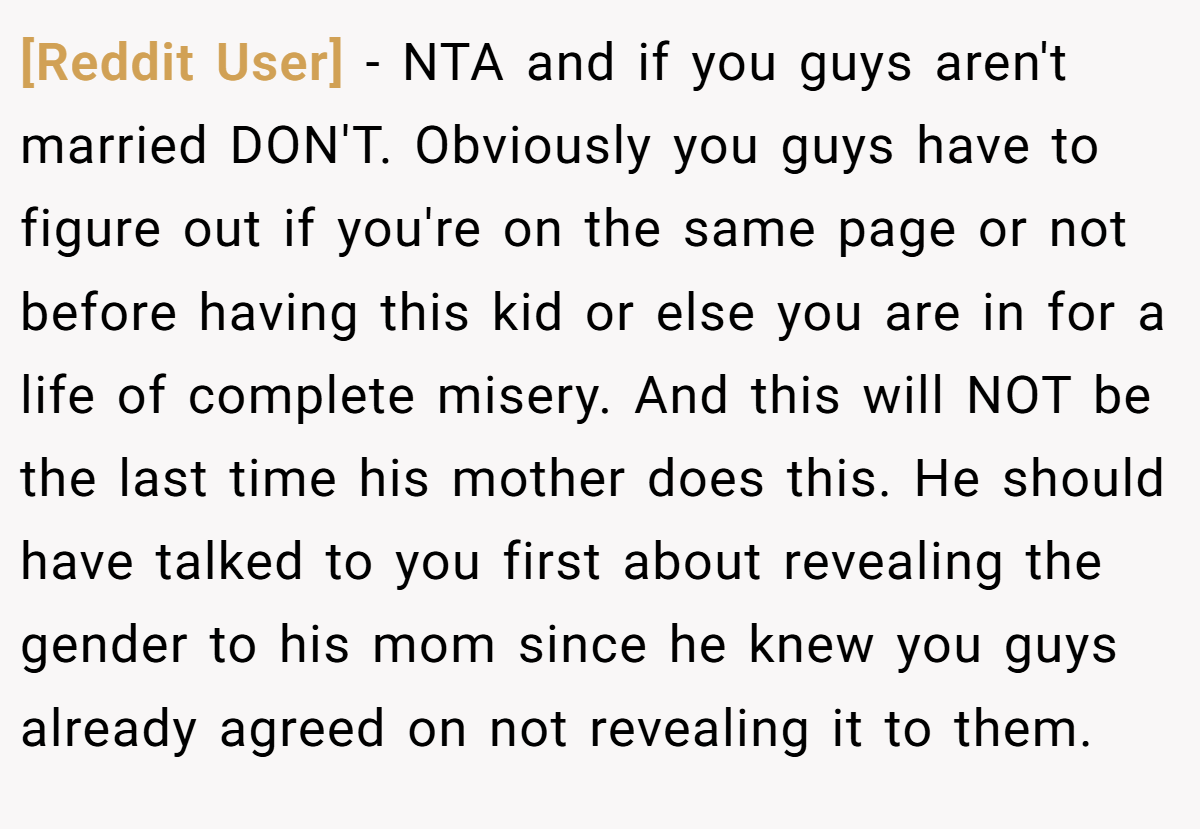[Reddit User] − NTA and if you guys aren't married DON'T. Obviously you guys have to figure out if you're on the same page or not before having this kid or else you are in for a life of complete misery. And this will NOT be the last time his mother does this. He should have talked to you first about revealing the gender to his mom since he knew you guys already agreed on not revealing it to them.