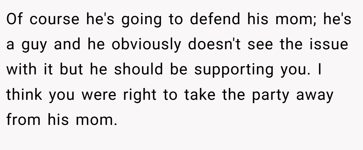 Of course he's going to defend his mom; he's a guy and he obviously doesn't see the issue with it but he should be supporting you. I think you were right to take the party away from his mom.