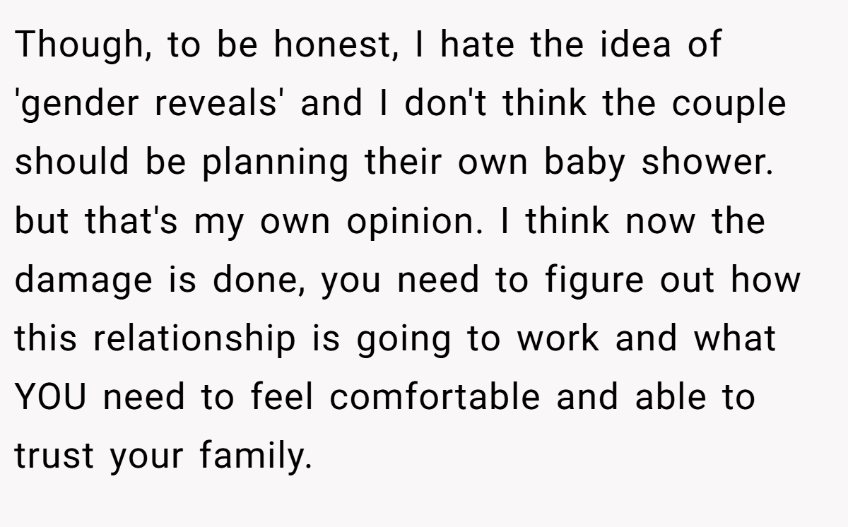 Though, to be honest, I hate the idea of 'gender reveals' and I don't think the couple should be planning their own baby shower. but that's my own opinion. I think now the damage is done, you need to figure out how this relationship is going to work and what YOU need to feel comfortable and able to trust your family.