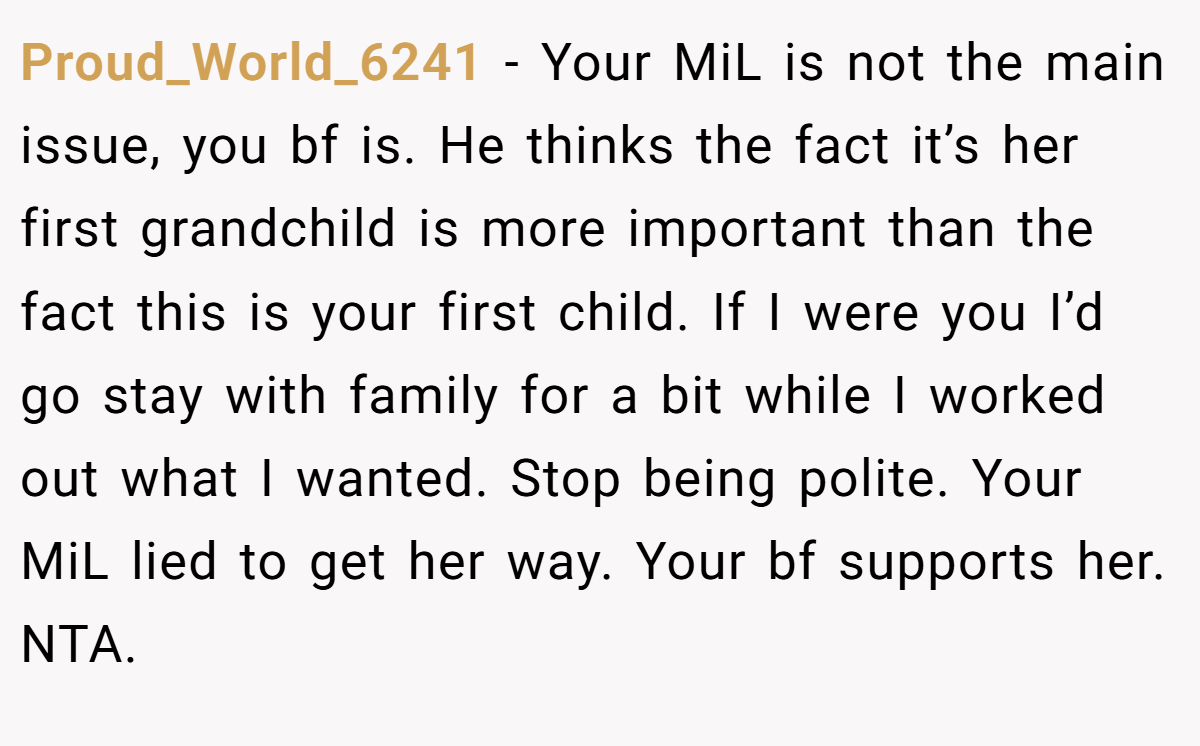 Proud_World_6241 − Your MiL is not the main issue, you bf is. He thinks the fact it’s her first grandchild is more important than the fact this is your first child. If I were you I’d go stay with family for a bit while I worked out what I wanted. Stop being polite. Your MiL lied to get her way. Your bf supports her. NTA.
