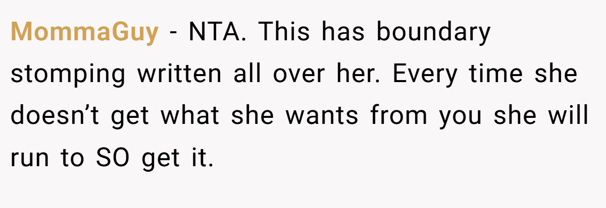 MommaGuy − NTA. This has boundary stomping written all over her. Every time she doesn’t get what she wants from you she will run to SO get it.