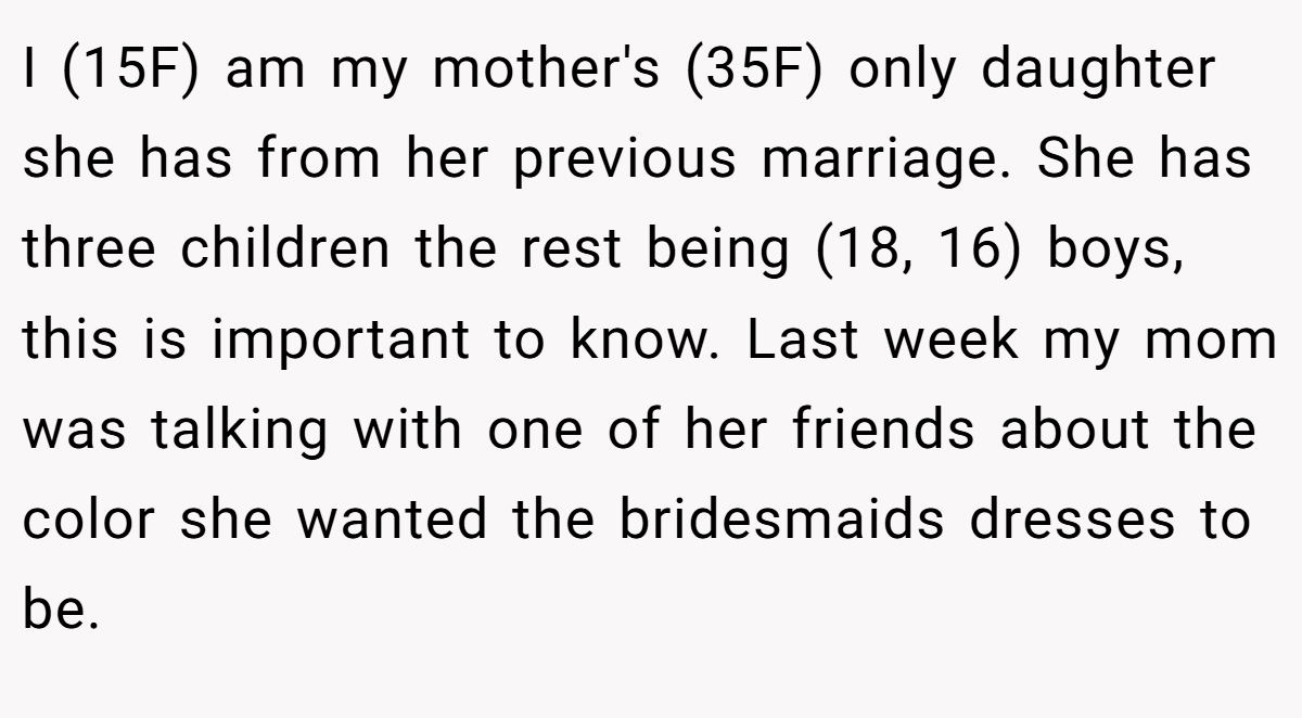 I (15F) am my mother's (35F) only daughter she has from her previous marriage. She has three children the rest being (18, 16) boys, this is important to know. Last week my mom was talking with one of her friends about the color she wanted the bridesmaids dresses to be.