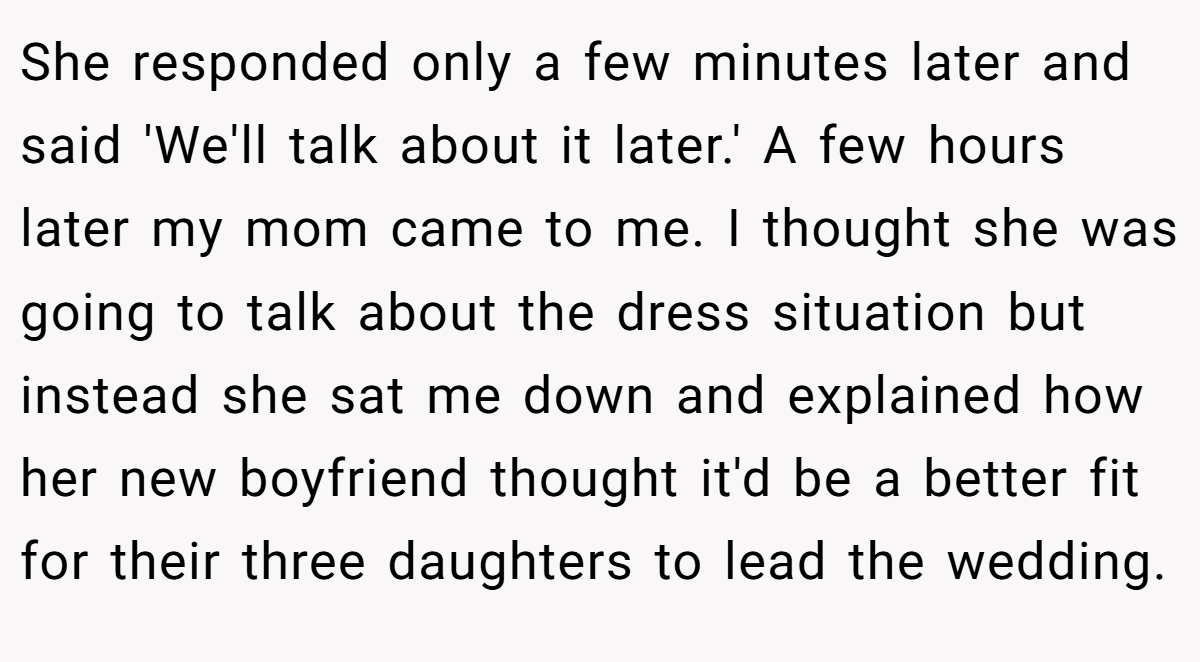 She responded only a few minutes later and said 'We'll talk about it later.' A few hours later my mom came to me. I thought she was going to talk about the dress situation but instead she sat me down and explained how her new boyfriend thought it'd be a better fit for their three daughters to lead the wedding.