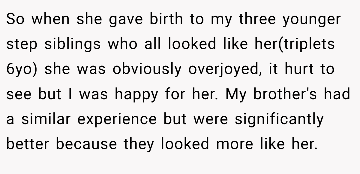 So when she gave birth to my three younger step siblings who all looked like her(triplets 6yo) she was obviously overjoyed, it hurt to see but I was happy for her. My brother's had a similar experience but were significantly better because they looked more like her.