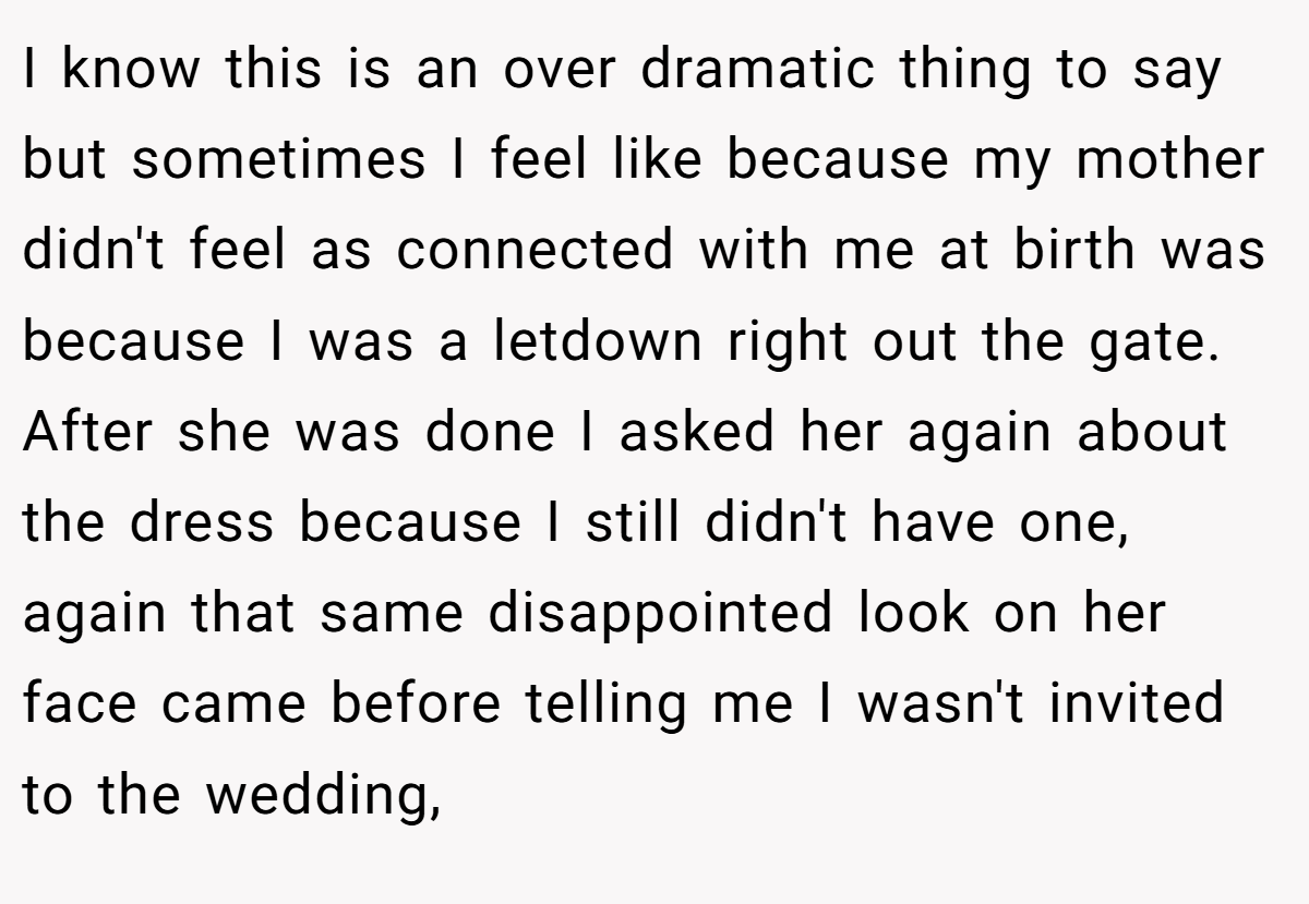 I know this is an over dramatic thing to say but sometimes I feel like because my mother didn't feel as connected with me at birth was because I was a letdown right out the gate. After she was done I asked her again about the dress because I still didn't have one, again that same disappointed look on her face came before telling me I wasn't invited to the wedding,
