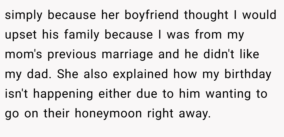 simply because her boyfriend thought I would upset his family because I was from my mom's previous marriage and he didn't like my dad. She also explained how my birthday isn't happening either due to him wanting to go on their honeymoon right away.