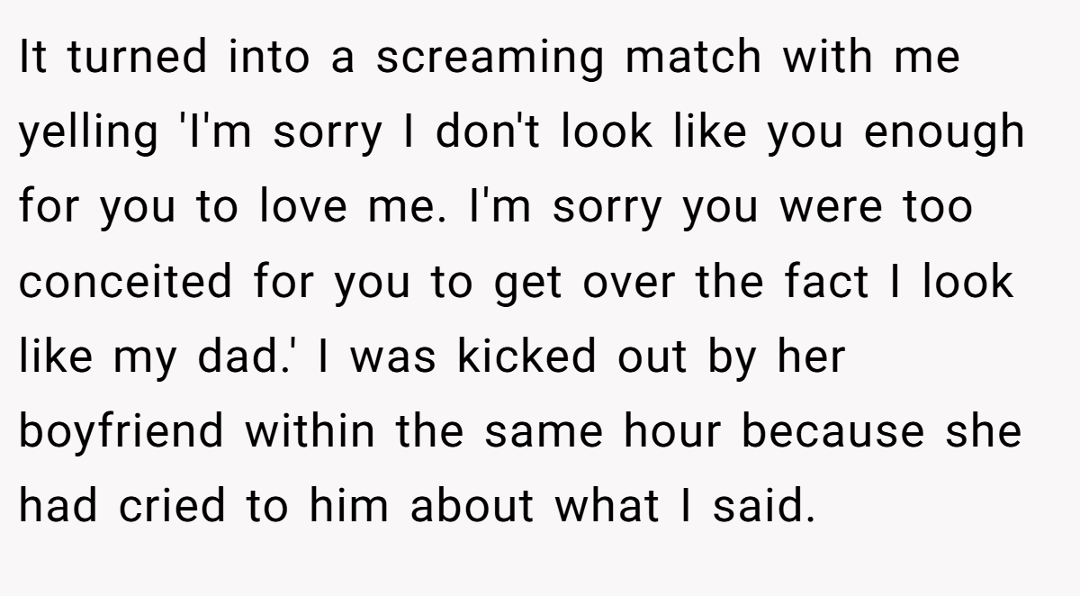 It turned into a screaming match with me yelling 'I'm sorry I don't look like you enough for you to love me. I'm sorry you were too conceited for you to get over the fact I look like my dad.' I was kicked out by her boyfriend within the same hour because she had cried to him about what I said.