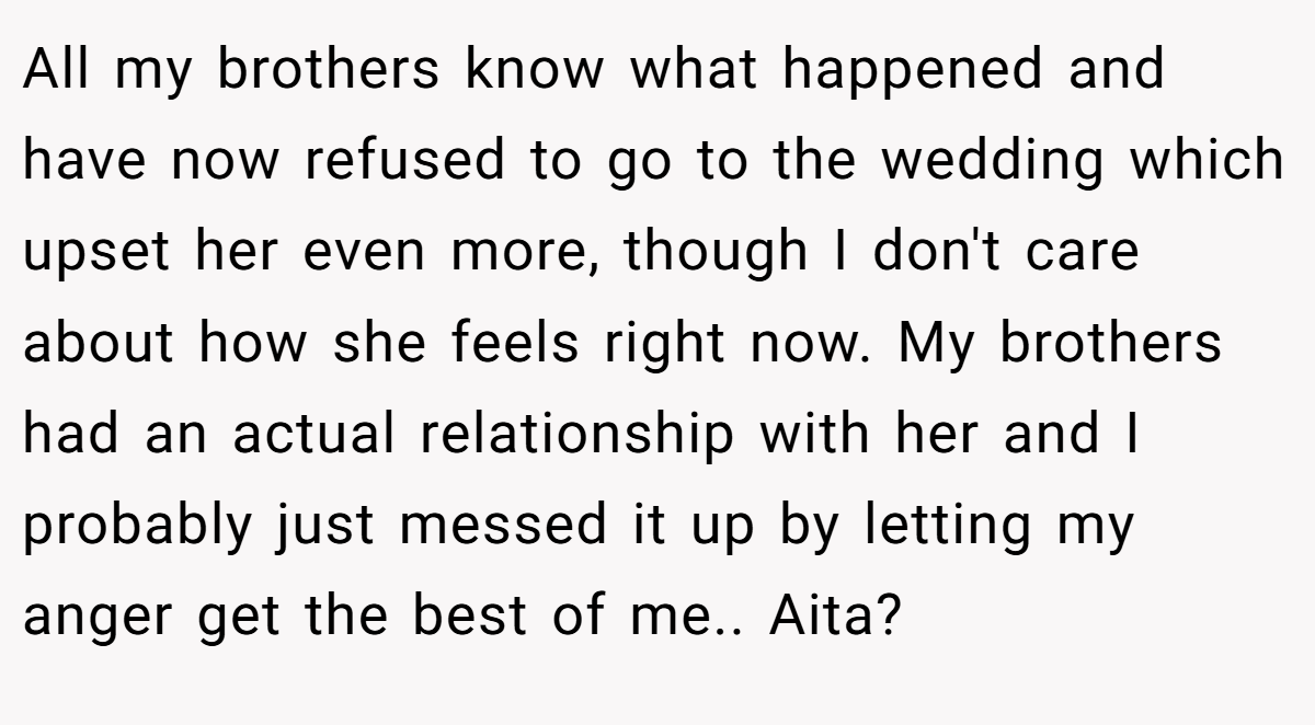 All my brothers know what happened and have now refused to go to the wedding which upset her even more, though I don't care about how she feels right now. My brothers had an actual relationship with her and I probably just messed it up by letting my anger get the best of me.. Aita?