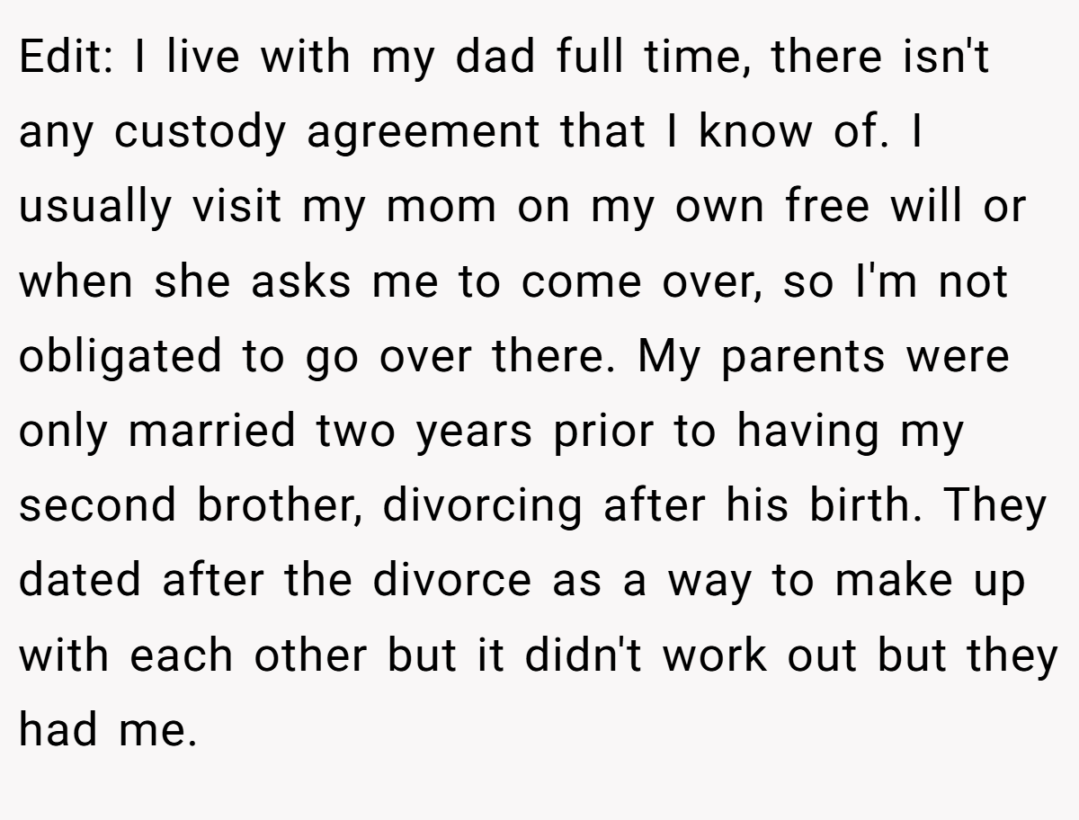Edit: I live with my dad full time, there isn't any custody agreement that I know of. I usually visit my mom on my own free will or when she asks me to come over, so I'm not obligated to go over there. My parents were only married two years prior to having my second brother, divorcing after his birth. They dated after the divorce as a way to make up with each other but it didn't work out but they had me.