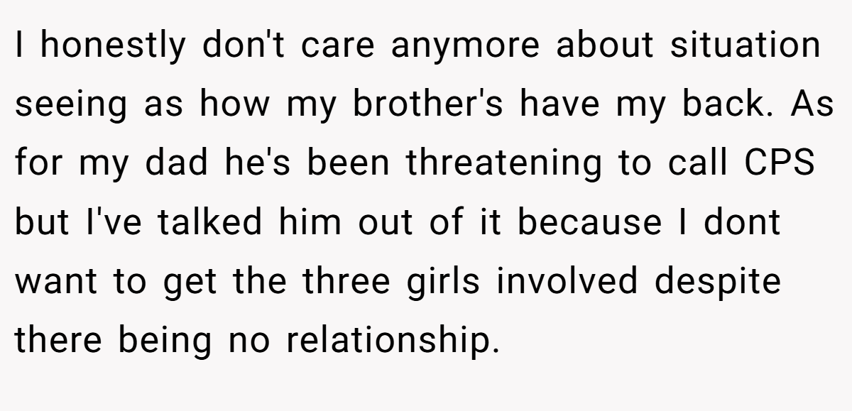 I honestly don't care anymore about situation seeing as how my brother's have my back. As for my dad he's been threatening to call CPS but I've talked him out of it because I dont want to get the three girls involved despite there being no relationship.