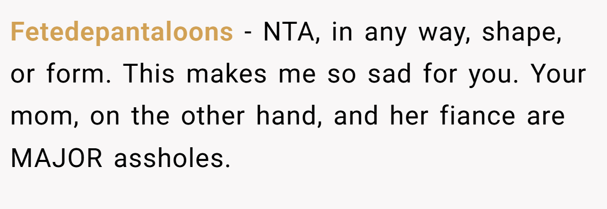 Fetedepantaloons - NTA, in any way, shape, or form. This makes me so sad for you. Your mom, on the other hand, and her fiance are MAJOR assholes.