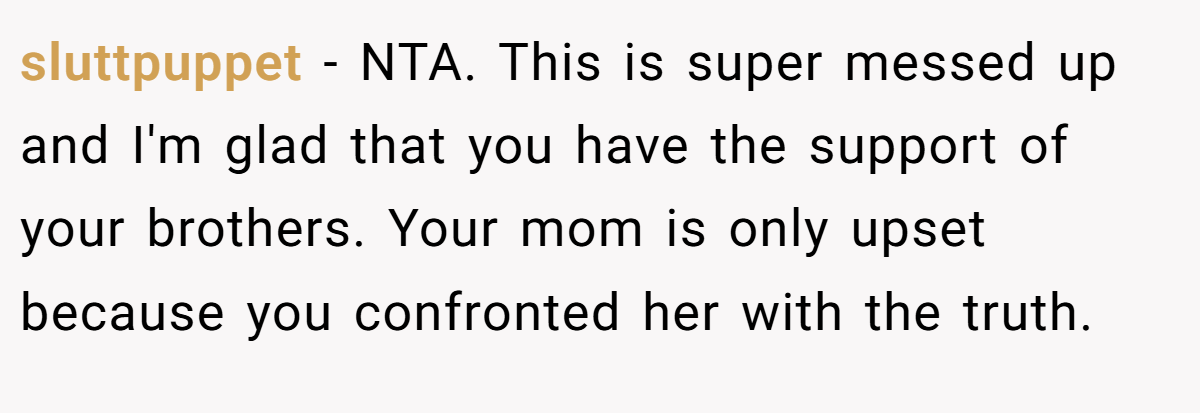sluttpuppet - NTA. This is super messed up and I'm glad that you have the support of your brothers. Your mom is only upset because you confronted her with the truth.