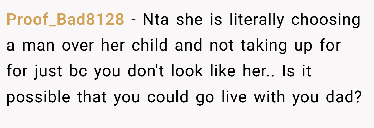 Proof_Bad8128 - Nta she is literally choosing a man over her child and not taking up for for just bc you don't look like her.. Is it possible that you could go live with you dad?