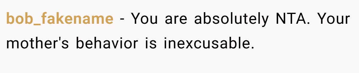 bob_fakename - You are absolutely NTA. Your mother's behavior is inexcusable.