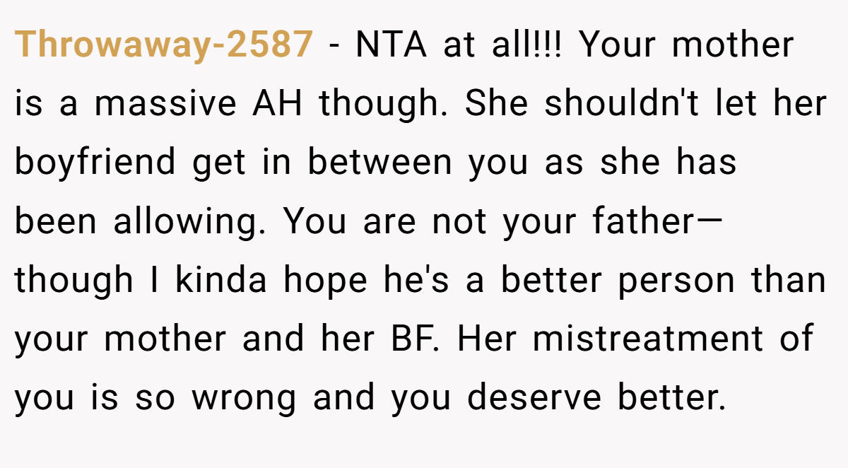 Throwaway-2587 - NTA at all!!! Your mother is a massive AH though. She shouldn't let her boyfriend get in between you as she has been allowing. You are not your father—though I kinda hope he's a better person than your mother and her BF. Her mistreatment of you is so wrong and you deserve better.