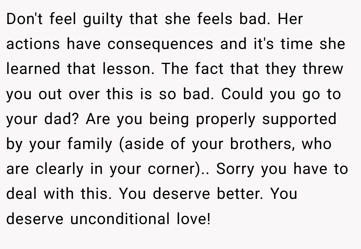 Don't feel guilty that she feels bad. Her actions have consequences and it's time she learned that lesson. The fact that they threw you out over this is so bad. Could you go to your dad? Are you being properly supported by your family (aside of your brothers, who are clearly in your corner).. Sorry you have to deal with this. You deserve better. You deserve unconditional love!