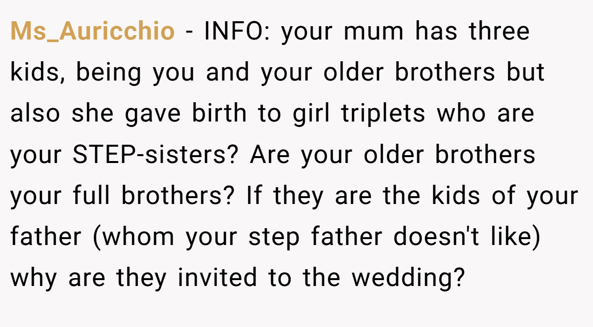 Ms_Auricchio - INFO: your mum has three kids, being you and your older brothers but also she gave birth to girl triplets who are your STEP-sisters? Are your older brothers your full brothers? If they are the kids of your father (whom your step father doesn't like) why are they invited to the wedding?