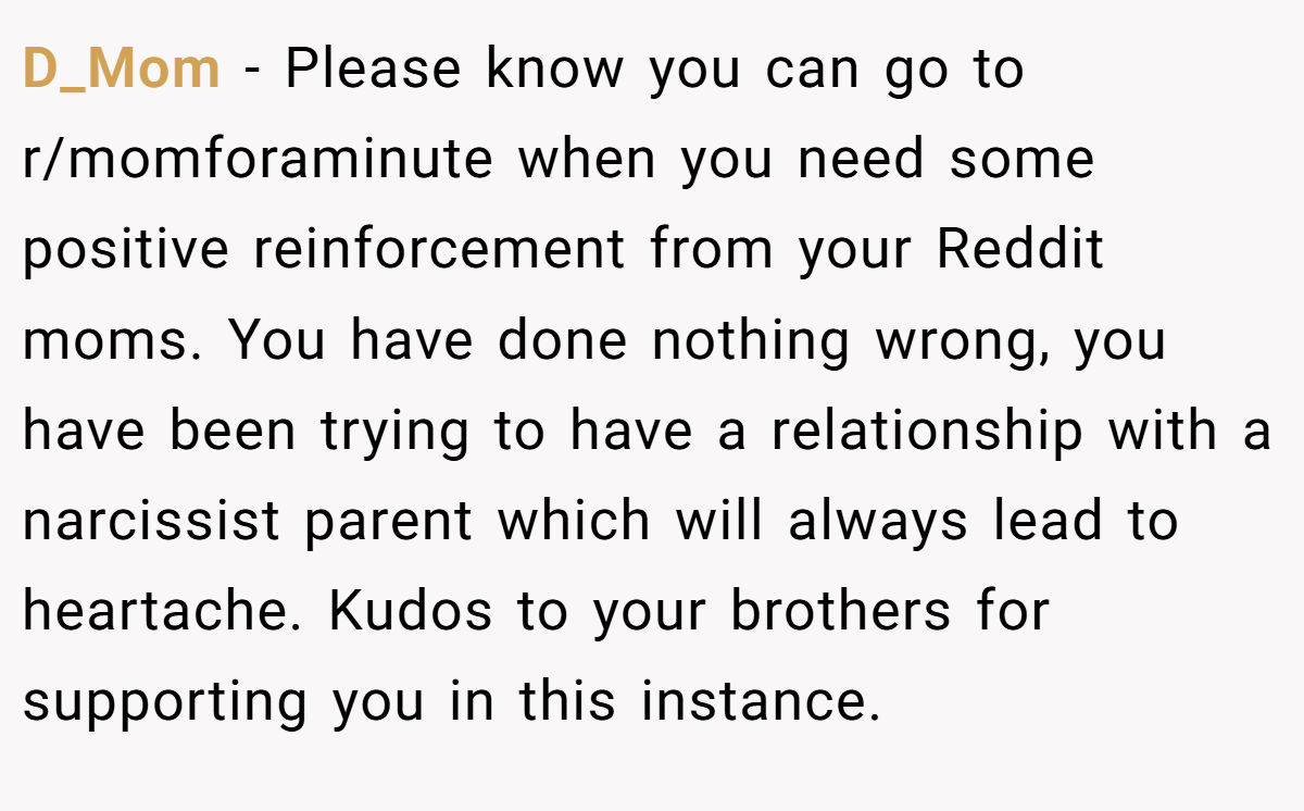 D_Mom - Please know you can go to r/momforaminute when you need some positive reinforcement from your Reddit moms. You have done nothing wrong, you have been trying to have a relationship with a narcissist parent which will always lead to heartache. Kudos to your brothers for supporting you in this instance.