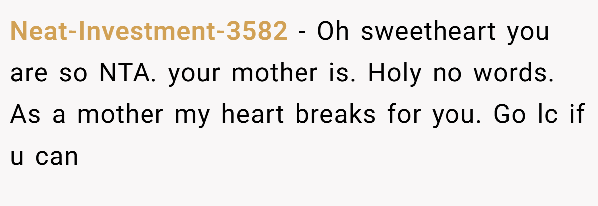 Neat-Investment-3582 - Oh sweetheart you are so NTA. your mother is. Holy no words. As a mother my heart breaks for you. Go lc if u can