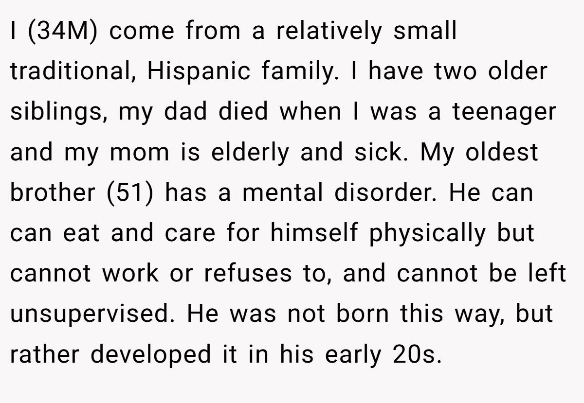 I (34M) come from a relatively small traditional, Hispanic family. I have two older siblings, my dad died when I was a teenager and my mom is elderly and sick. My oldest brother (51) has a mental disorder. He can can eat and care for himself physically but cannot work or refuses to, and cannot be left unsupervised. He was not born this way, but rather developed it in his early 20s.