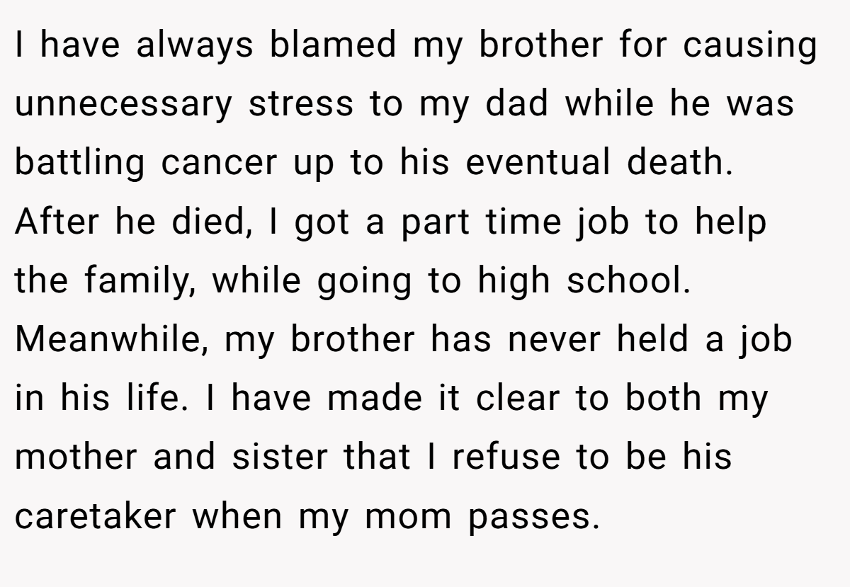 I have always blamed my brother for causing unnecessary stress to my dad while he was battling cancer up to his eventual death. After he died, I got a part time job to help the family, while going to high school. Meanwhile, my brother has never held a job in his life. I have made it clear to both my mother and sister that I refuse to be his caretaker when my mom passes.