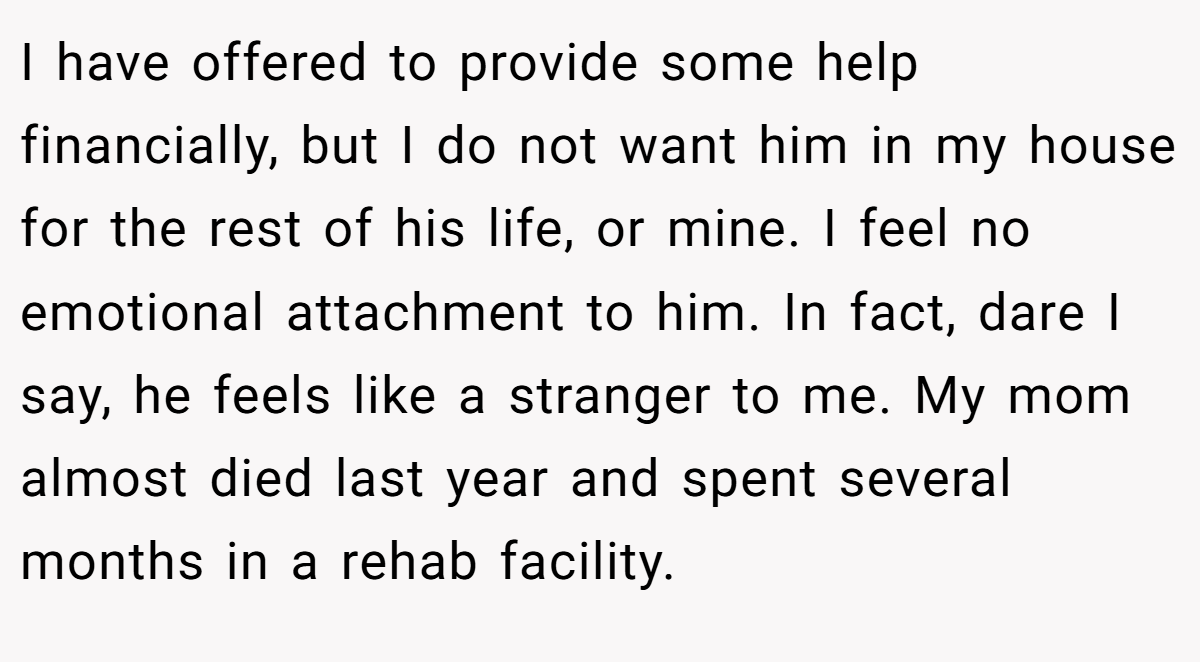 I have offered to provide some help financially, but I do not want him in my house for the rest of his life, or mine. I feel no emotional attachment to him. In fact, dare I say, he feels like a stranger to me. My mom almost died last year and spent several months in a rehab facility.