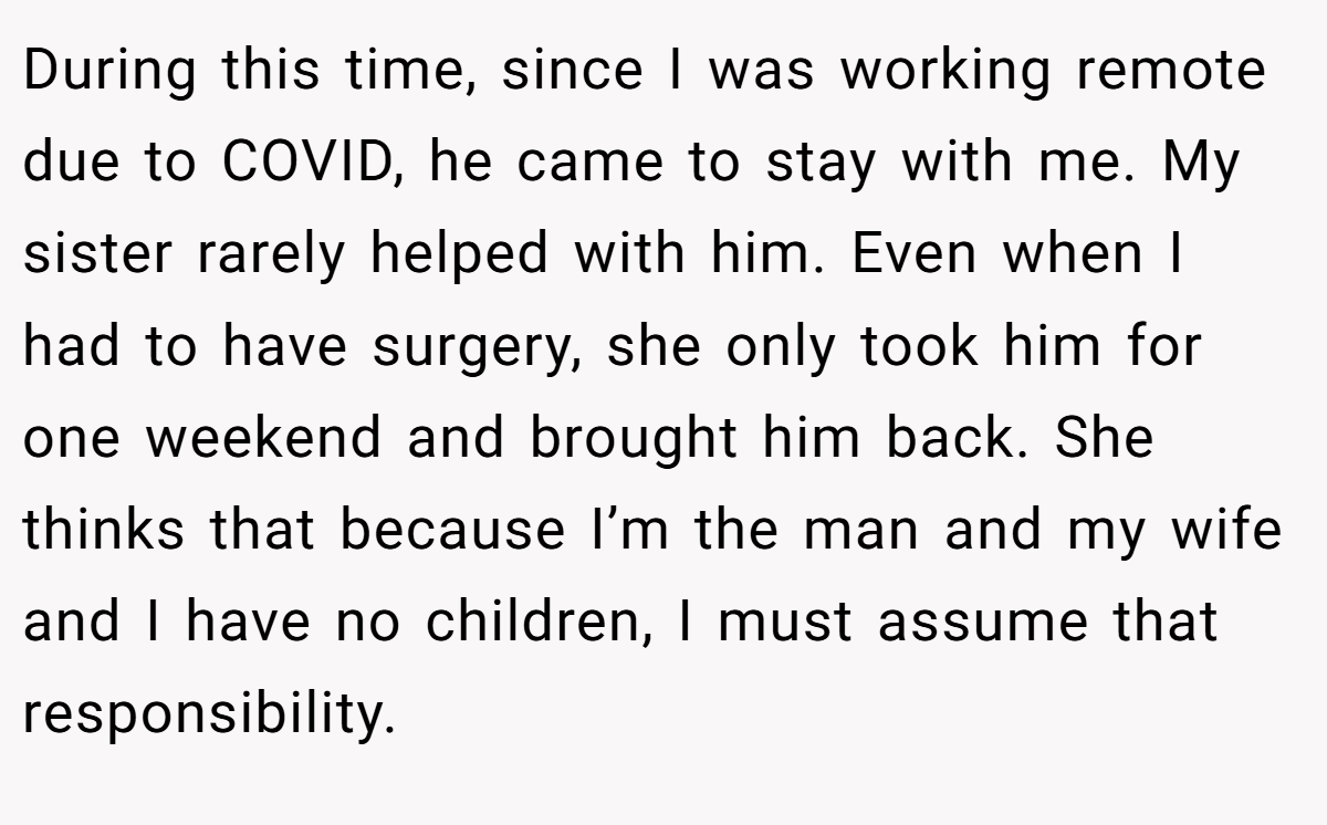 During this time, since I was working remote due to COVID, he came to stay with me. My sister rarely helped with him. Even when I had to have surgery, she only took him for one weekend and brought him back. She thinks that because I’m the man and my wife and I have no children, I must assume that responsibility.