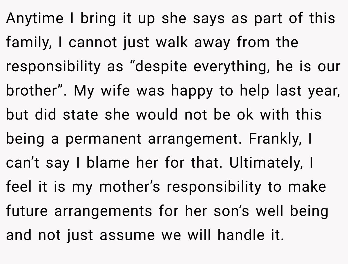 Anytime I bring it up she says as part of this family, I cannot just walk away from the responsibility as “despite everything, he is our brother”. My wife was happy to help last year, but did state she would not be ok with this being a permanent arrangement. Frankly, I can’t say I blame her for that. Ultimately, I feel it is my mother’s responsibility to make future arrangements for her son’s well being and not just assume we will handle it.
