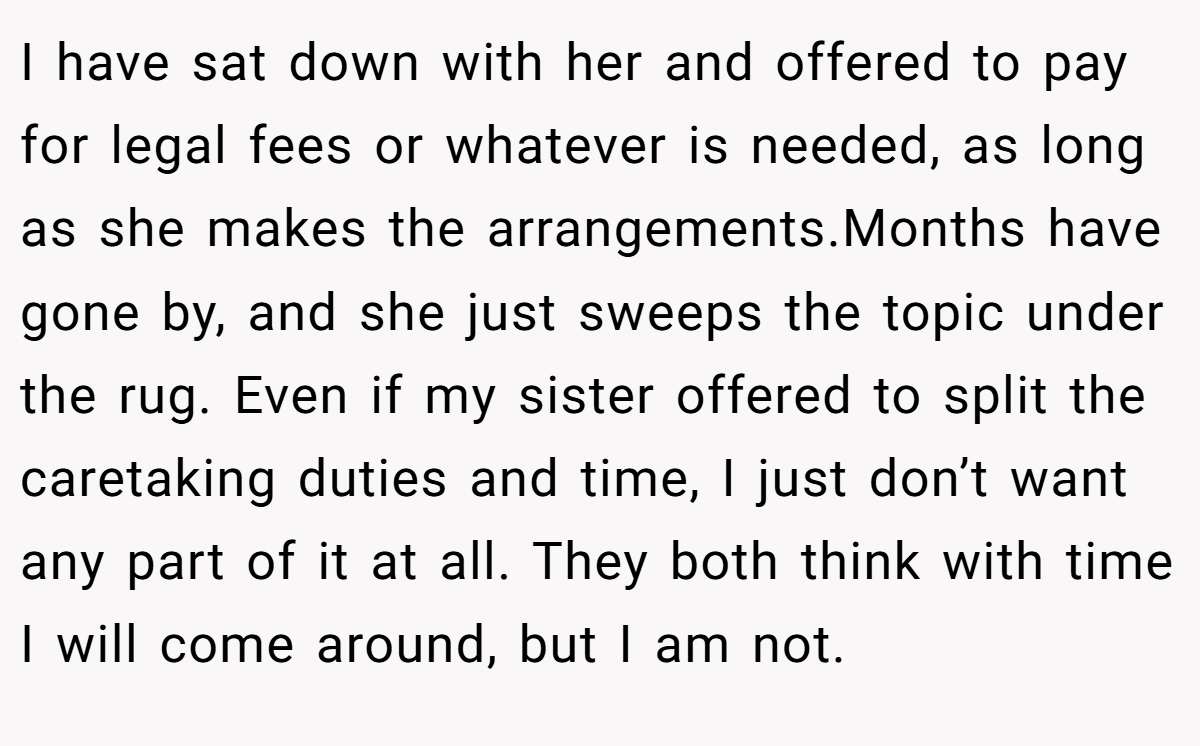 I have sat down with her and offered to pay for legal fees or whatever is needed, as long as she makes the arrangements.Months have gone by, and she just sweeps the topic under the rug. Even if my sister offered to split the caretaking duties and time, I just don’t want any part of it at all. They both think with time I will come around, but I am not.