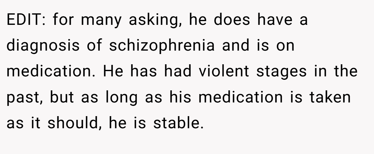 EDIT: for many asking, he does have a diagnosis of schizophrenia and is on medication. He has had violent stages in the past, but as long as his medication is taken as it should, he is stable.