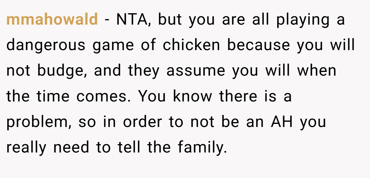 mmahowald - NTA, but you are all playing a dangerous game of chicken because you will not budge, and they assume you will when the time comes. You know there is a problem, so in order to not be an AH you really need to tell the family.
