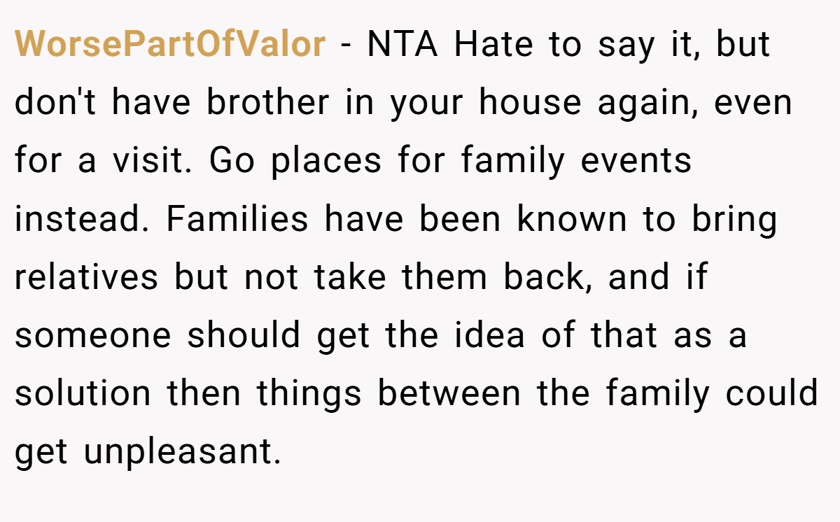 WorsePartOfValor - NTA Hate to say it, but don't have brother in your house again, even for a visit. Go places for family events instead. Families have been known to bring relatives but not take them back, and if someone should get the idea of that as a solution then things between the family could get unpleasant.