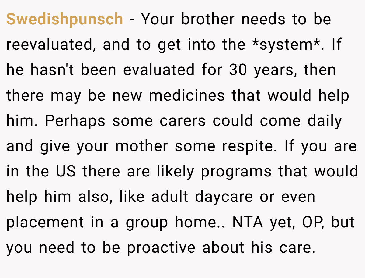 Swedishpunsch - Your brother needs to be reevaluated, and to get into the *system*. If he hasn't been evaluated for 30 years, then there may be new medicines that would help him. Perhaps some carers could come daily and give your mother some respite. If you are in the US there are likely programs that would help him also, like adult daycare or even placement in a group home.. NTA yet, OP, but you need to be proactive about his care.