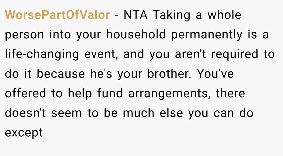 WorsePartOfValor - NTA Taking a whole person into your household permanently is a life-changing event, and you aren't required to do it because he's your brother. You've offered to help fund arrangements, there doesn't seem to be much else you can do except