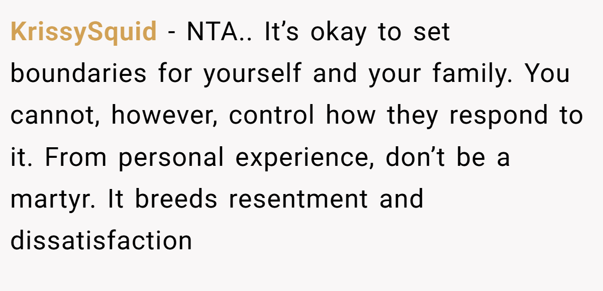 KrissySquid - NTA.. It’s okay to set boundaries for yourself and your family. You cannot, however, control how they respond to it. From personal experience, don’t be a martyr. It breeds resentment and dissatisfaction