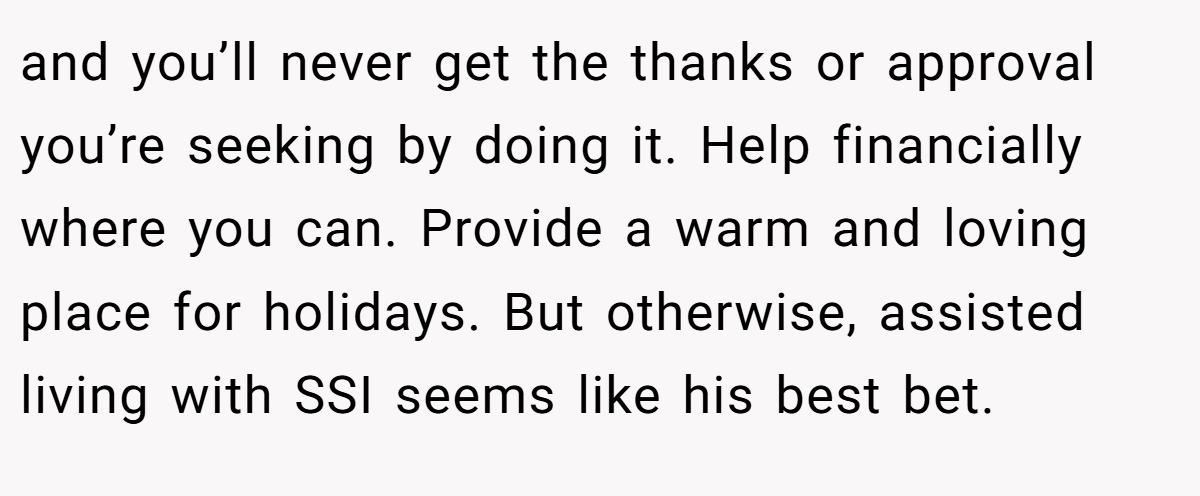 and you’ll never get the thanks or approval you’re seeking by doing it. Help financially where you can. Provide a warm and loving place for holidays. But otherwise, assisted living with SSI seems like his best bet.