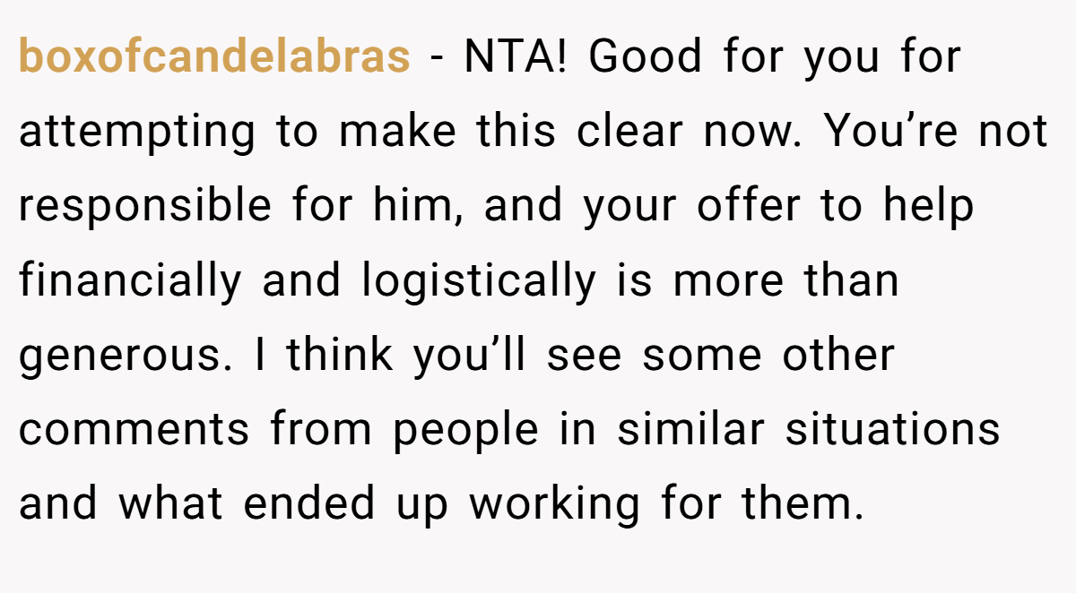 boxofcandelabras - NTA! Good for you for attempting to make this clear now. You’re not responsible for him, and your offer to help financially and logistically is more than generous. I think you’ll see some other comments from people in similar situations and what ended up working for them.