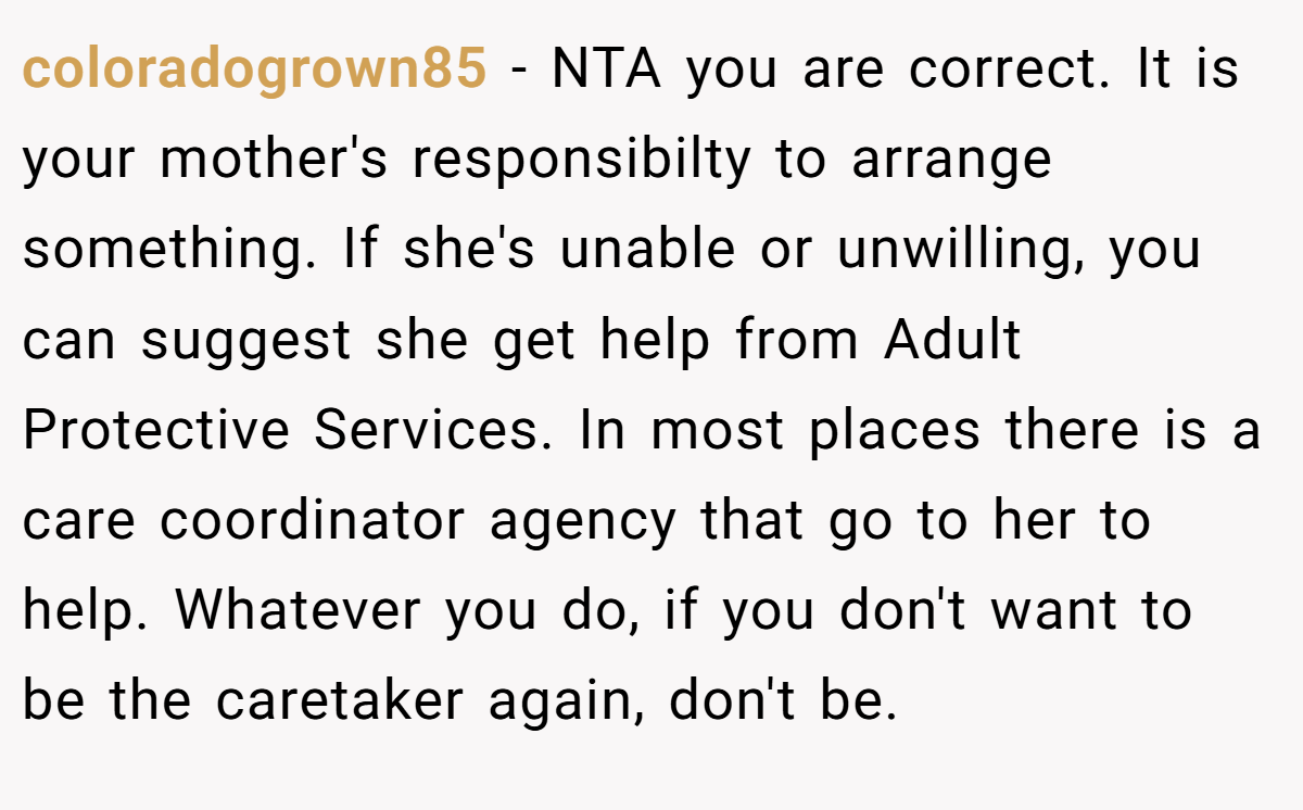 coloradogrown85 - NTA you are correct. It is your mother's responsibilty to arrange something. If she's unable or unwilling, you can suggest she get help from Adult Protective Services. In most places there is a care coordinator agency that go to her to help. Whatever you do, if you don't want to be the caretaker again, don't be.