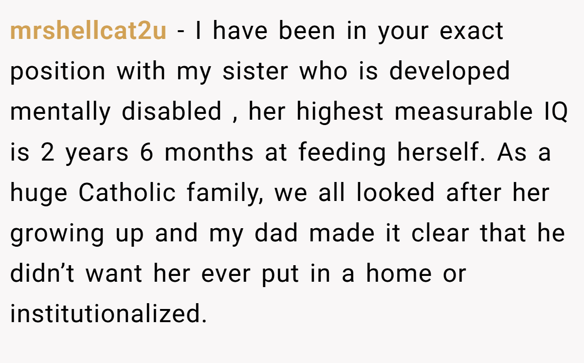 mrshellcat2u - I have been in your exact position with my sister who is developed mentally disabled , her highest measurable IQ is 2 years 6 months at feeding herself. As a huge Catholic family, we all looked after her growing up and my dad made it clear that he didn’t want her ever put in a home or institutionalized.