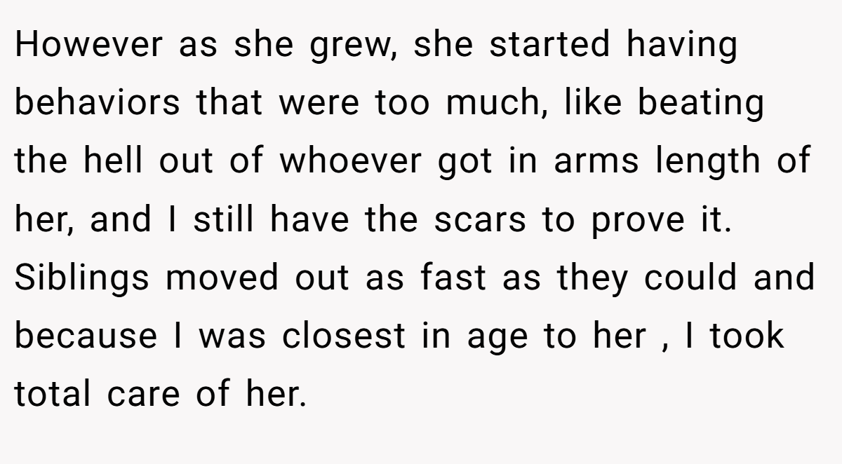 However as she grew, she started having behaviors that were too much, like beating the hell out of whoever got in arms length of her, and I still have the scars to prove it. Siblings moved out as fast as they could and because I was closest in age to her , I took total care of her.