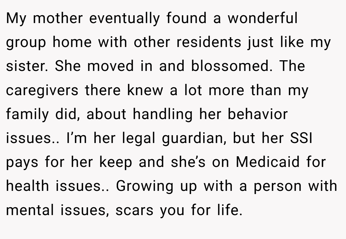 My mother eventually found a wonderful group home with other residents just like my sister. She moved in and blossomed. The caregivers there knew a lot more than my family did, about handling her behavior issues.. I’m her legal guardian, but her SSI pays for her keep and she’s on Medicaid for health issues.. Growing up with a person with mental issues, scars you for life.