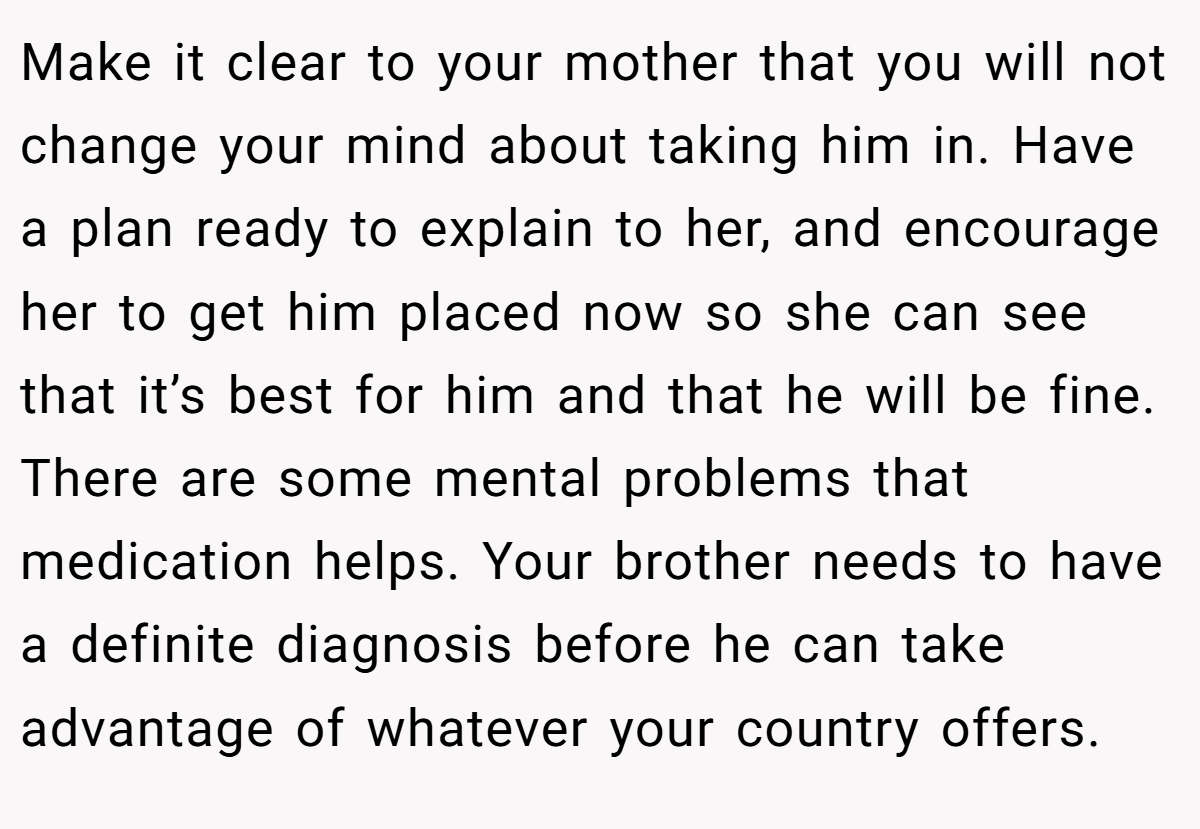 Make it clear to your mother that you will not change your mind about taking him in. Have a plan ready to explain to her, and encourage her to get him placed now so she can see that it’s best for him and that he will be fine. There are some mental problems that medication helps. Your brother needs to have a definite diagnosis before he can take advantage of whatever your country offers.