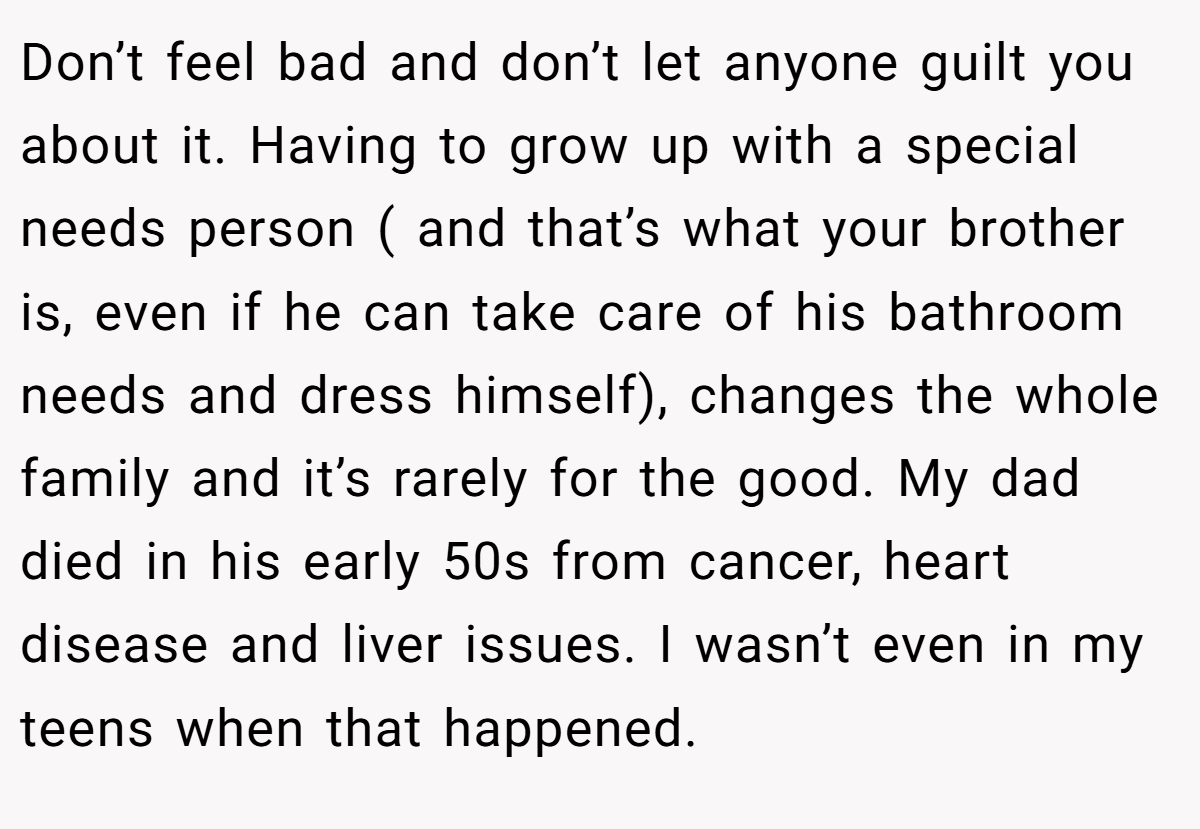 Don’t feel bad and don’t let anyone guilt you about it. Having to grow up with a special needs person ( and that’s what your brother is, even if he can take care of his bathroom needs and dress himself), changes the whole family and it’s rarely for the good. My dad died in his early 50s from cancer, heart disease and liver issues. I wasn’t even in my teens when that happened.