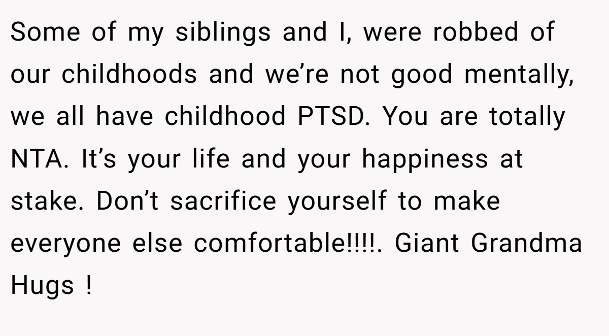 Some of my siblings and I, were robbed of our childhoods and we’re not good mentally, we all have childhood PTSD. You are totally NTA. It’s your life and your happiness at stake. Don’t sacrifice yourself to make everyone else comfortable!!!!. Giant Grandma Hugs !