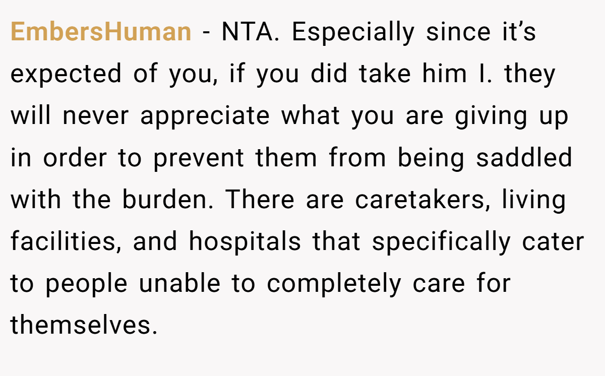 EmbersHuman - NTA. Especially since it’s expected of you, if you did take him I. they will never appreciate what you are giving up in order to prevent them from being saddled with the burden. There are caretakers, living facilities, and hospitals that specifically cater to people unable to completely care for themselves.