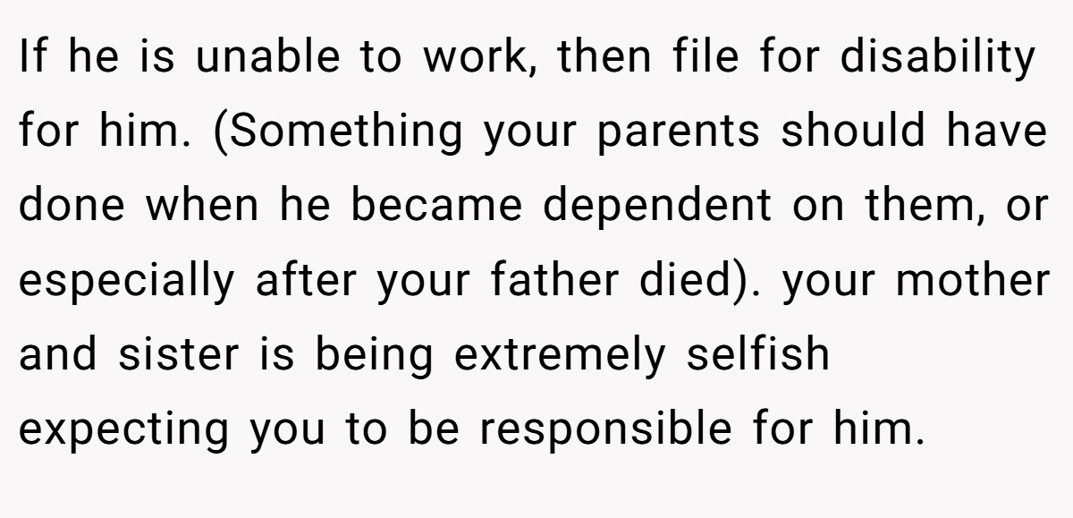If he is unable to work, then file for disability for him. (Something your parents should have done when he became dependent on them, or especially after your father died). your mother and sister is being extremely selfish expecting you to be responsible for him.