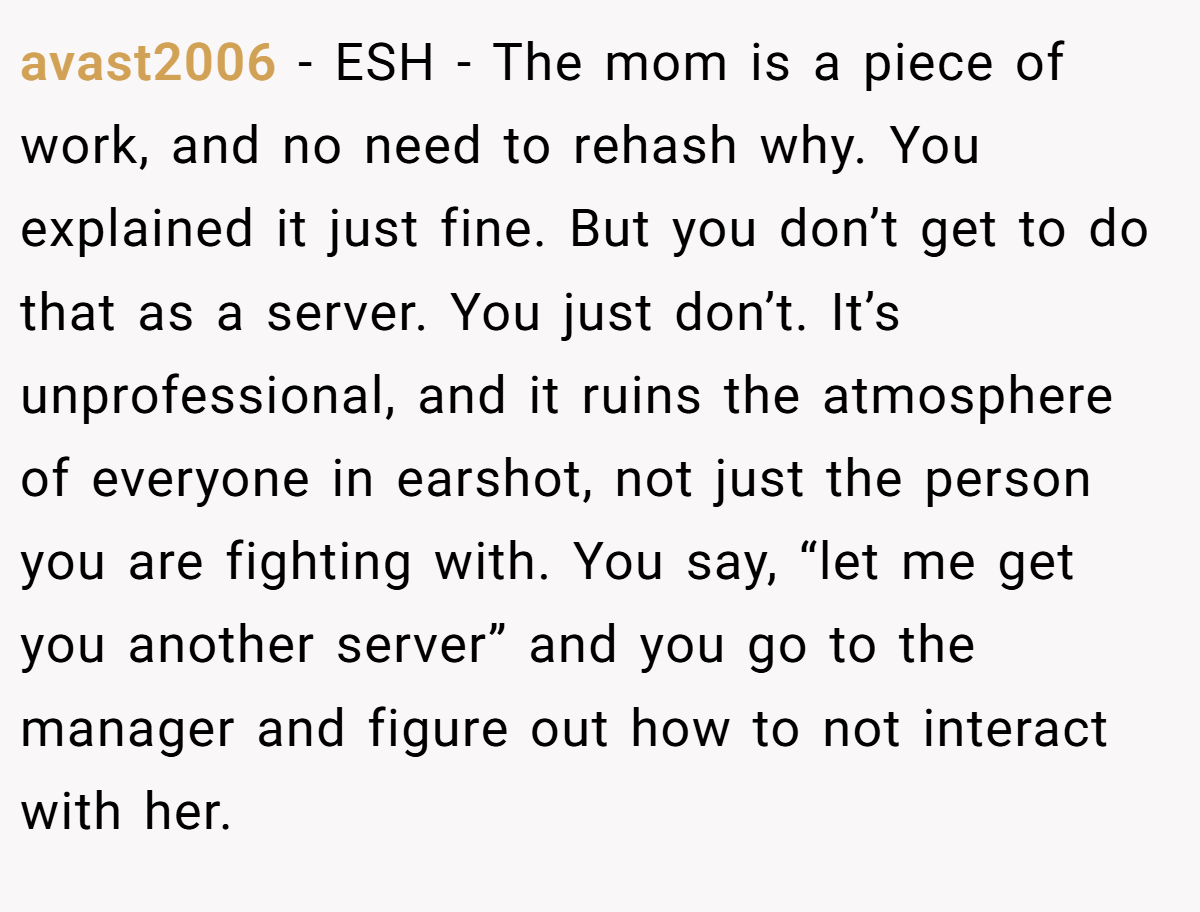 avast2006 − ESH - The mom is a piece of work, and no need to rehash why. You explained it just fine. But you don’t get to do that as a server. You just don’t. It’s unprofessional, and it ruins the atmosphere of everyone in earshot, not just the person you are fighting with. You say, “let me get you another server” and you go to the manager and figure out how to not interact with her.