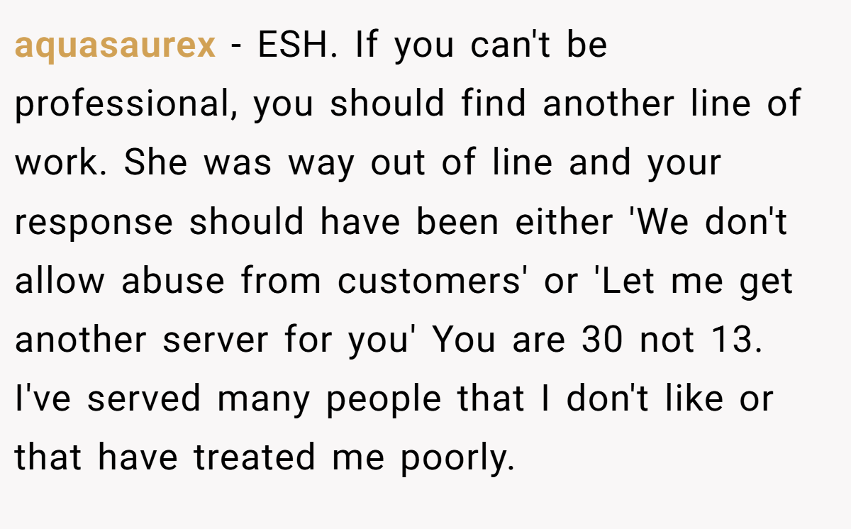 aquasaurex − ESH. If you can't be professional, you should find another line of work. She was way out of line and your response should have been either 'We don't allow abuse from customers' or 'Let me get another server for you' You are 30 not 13. I've served many people that I don't like or that have treated me poorly.
