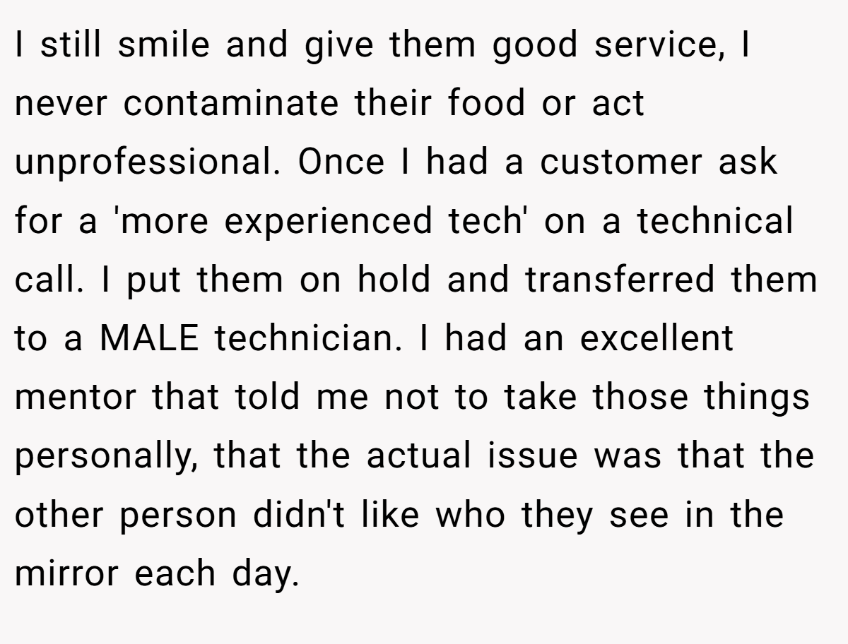 I still smile and give them good service, I never contaminate their food or act unprofessional. Once I had a customer ask for a 'more experienced tech' on a technical call. I put them on hold and transferred them to a MALE technician. I had an excellent mentor that told me not to take those things personally, that the actual issue was that the other person didn't like who they see in the mirror each day.